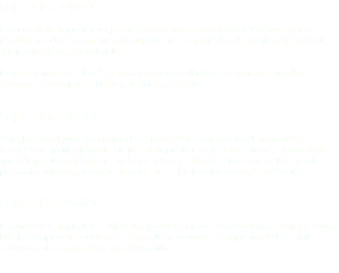 Impresión Offset Este método de impresión nos permite generar tirajes cortos y largos. Podemos generar productos de diversos tamaños y manejamos una gran variedad de papeles o sustratos, lo que permite un extenso portafolio. Nuestras normas de calidad garantizan un producto final con excelentes terminados. Contamos con equipos Heidelberg de última generación. Impresión Digital Se realiza en máquinas pequeñas, directamente de la computadora a la impresora; la velocidad es significativamente inferior a la impresión en offset y la calidad es menor. Este tipo de impresión es ideal para productos no tan grandes y de tirajes cortos. Nos permite personalizar diversos productos pieza por pieza sin elevar los costos de producción. Impresión Plotter Este método de impresión se utiliza para productos grandes y generalmente de tirajes cortos. Permite la impresión en diversos sustratos; lo más común es la impresión de lona, vinil adhesivo, vinil electrostático y papel fotográfico. 